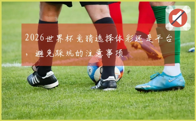2026世界杯竞猜选择体彩还是平台，避免踩坑的注意事项